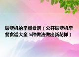 破壁機(jī)的早餐食譜（公開破壁機(jī)早餐食譜大全 5種做法做出新花樣）
