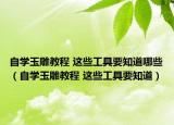 自學(xué)玉雕教程 這些工具要知道哪些（自學(xué)玉雕教程 這些工具要知道）