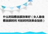 什么時(shí)段敷面膜效果好（女人最佳敷面膜時(shí)間 對(duì)的時(shí)間效果會(huì)加倍）