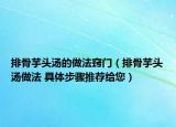 排骨芋頭湯的做法竅門（排骨芋頭湯做法 具體步驟推薦給您）
