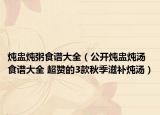 燉盅燉粥食譜大全（公開燉盅燉湯食譜大全 超贊的3款秋季滋補(bǔ)燉湯）