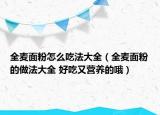 全麥面粉怎么吃法大全（全麥面粉的做法大全 好吃又營養(yǎng)的哦）