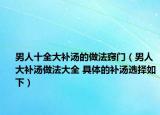 男人十全大補湯的做法竅門（男人大補湯做法大全 具體的補湯選擇如下）