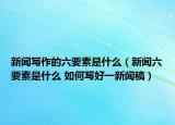 新聞寫作的六要素是什么（新聞六要素是什么 如何寫好一新聞稿）