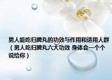 男人能吃歸脾丸的功效與作用和適用人群（男人吃歸脾丸六大功效 身體會一個(gè)個(gè)說給你）