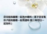 茯苓能和桑椹一起泡水喝嗎（蓮子茯苓菟絲子能和桑椹一起泡酒嗎 前三種可以一起泡嗎）