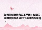 如何鑒別真假和田玉手鐲（和田玉手鐲鑒別方法 和田玉手鐲怎么鑒別）