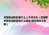 深海魚油軟膠囊什么人不適合吃（圣海牌多稀魚油膠囊有什么做用 感覺身體不舒服）