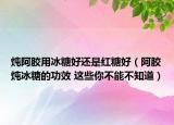 燉阿膠用冰糖好還是紅糖好（阿膠燉冰糖的功效 這些你不能不知道）