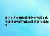 離子能不能保持物質(zhì)化學(xué)性質(zhì)（離子能保持物質(zhì)的化學(xué)性質(zhì)嗎 答案如下）