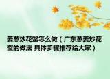 姜蔥炒花蟹怎么做（廣東蔥姜炒花蟹的做法 具體步驟推薦給大家）