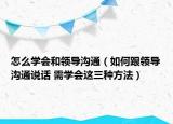 怎么學(xué)會(huì)和領(lǐng)導(dǎo)溝通（如何跟領(lǐng)導(dǎo)溝通說話 需學(xué)會(huì)這三種方法）