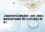 上眼皮松弛可以鍛煉緊致一點(diǎn)嗎（緊致上眼皮的動(dòng)作有哪些 做什么可以緊致上眼皮）