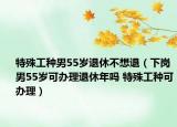 特殊工種男55歲退休不想退（下崗男55歲可辦理退休年嗎 特殊工種可辦理）