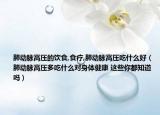 肺動脈高壓的飲食,食療,肺動脈高壓吃什么好（肺動脈高壓多吃什么對身體健康 這些你都知道嗎）
