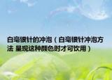 白毫銀針的沖泡（白毫銀針沖泡方法 呈現(xiàn)這種顏色時才可飲用）