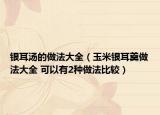 銀耳湯的做法大全（玉米銀耳羹做法大全 可以有2種做法比較）