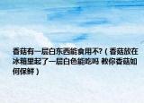 香菇有一層白東西能食用不?（香菇放在冰箱里起了一層白色能吃嗎 教你香菇如何保鮮）