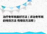 治療老年斑最好方法（求治老年斑的特效方法 有哪些方法呢）