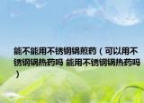 能不能用不銹鋼鍋煎藥（可以用不銹鋼鍋熱藥嗎 能用不銹鋼鍋熱藥嗎）