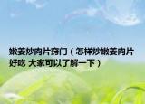 嫩姜炒肉片竅門（怎樣炒嫩姜肉片好吃 大家可以了解一下）