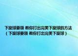 下旋球要領 教你打出完美下旋球的方法（下旋球要領 教你打出完美下旋球）