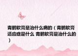 青鵬軟膏是治什么病的（青鵬軟膏適應(yīng)癥是什么 青鵬軟膏是治什么的）