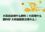大蒜應(yīng)該用什么肥料（大蒜用什么肥料好 大蒜施肥要注意什么）