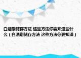 白酒期儲存方法 這些方法你要知道些什么（白酒期儲存方法 這些方法你要知道）