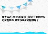 膝關(guān)節(jié)退化可以跑步嗎（膝關(guān)節(jié)退化鍛煉方法有哪些 膝關(guān)節(jié)退化如何鍛煉）