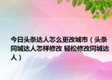 今日頭條達(dá)人怎么更改城市（頭條同城達(dá)人怎樣修改 輕松修改同城達(dá)人）