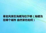 著名風景區(qū)海螺溝位于哪（海螺溝在哪個城市 自然景色如何）