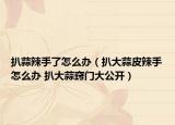 扒蒜辣手了怎么辦（扒大蒜皮辣手怎么辦 扒大蒜竅門大公開）