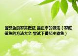 番茄魚的家常做法 最正宗的做法（家庭做魚的方法大全 嘗試下番茄水煮魚）