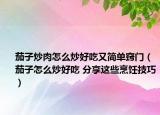 茄子炒肉怎么炒好吃又簡單竅門（茄子怎么炒好吃 分享這些烹飪技巧）