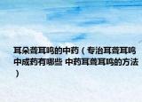 耳朵聾耳鳴的中藥（專治耳聾耳鳴中成藥有哪些 中藥耳聾耳鳴的方法）