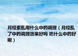 月經(jīng)紊亂用什么中藥調(diào)理（月經(jīng)亂了中藥調(diào)理效果好嗎 吃什么中藥好呢）