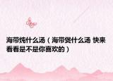 海帶燉什么湯（海帶煲什么湯 快來看看是不是你喜歡的）
