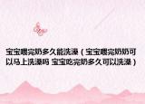 寶寶喂完奶多久能洗澡（寶寶喂完奶奶可以馬上洗澡嗎 寶寶吃完奶多久可以洗澡）