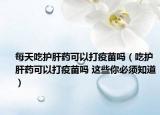 每天吃護(hù)肝藥可以打疫苗嗎（吃護(hù)肝藥可以打疫苗嗎 這些你必須知道）