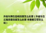 外地車牌在昆明違章怎么處理（外省車在云南違章違章怎么處理 來看看交警怎么說）
