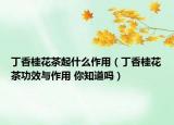 丁香桂花茶起什么作用（丁香桂花茶功效與作用 你知道嗎）