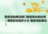 豬皮凍的做法竅門(mén)豬皮和水的比例（做豬皮凍放多少水 豬皮凍的做法）