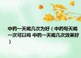 中藥一天喝幾次為好（中藥每天喝一次可以嗎 中藥一天喝幾次效果好）
