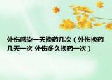 外傷感染一天換藥幾次（外傷換藥幾天一次 外傷多久換藥一次）