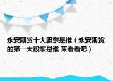 永安期貨十大股東是誰（永安期貨的第一大股東是誰 來看看吧）