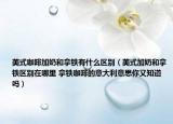 美式咖啡加奶和拿鐵有什么區(qū)別（美式加奶和拿鐵區(qū)別在哪里 拿鐵咖啡的意大利意思你又知道嗎）
