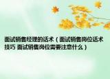 面試銷售經(jīng)理的話術(shù)（面試銷售崗位話術(shù)技巧 面試銷售崗位需要注意什么）