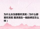 為什么女生都喜歡渣男（為什么都喜歡渣男 跟渣男在一起的感覺怎么樣）