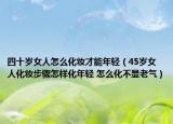 四十歲女人怎么化妝才能年輕（45歲女人化妝步驟怎樣化年輕 怎么化不顯老氣）